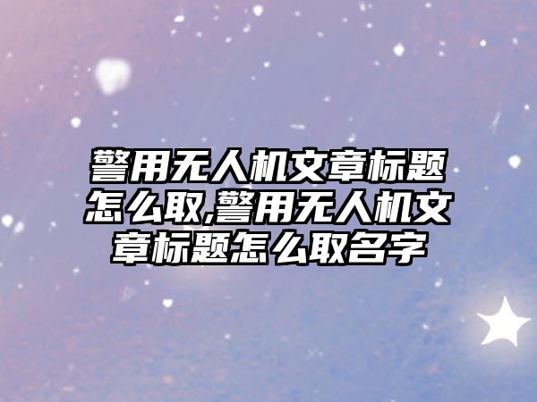 警用無人機文章標題怎么取,警用無人機文章標題怎么取名字