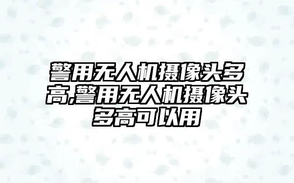 警用無人機攝像頭多高,警用無人機攝像頭多高可以用