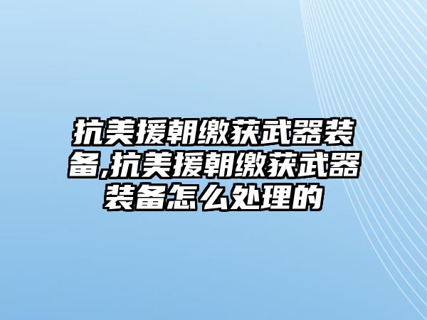 抗美援朝繳獲武器裝備,抗美援朝繳獲武器裝備怎么處理的