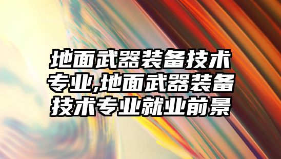 地面武器裝備技術專業,地面武器裝備技術專業就業前景