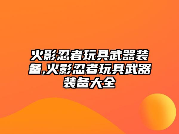 火影忍者玩具武器裝備,火影忍者玩具武器裝備大全