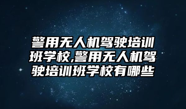 警用無人機駕駛培訓班學校,警用無人機駕駛培訓班學校有哪些