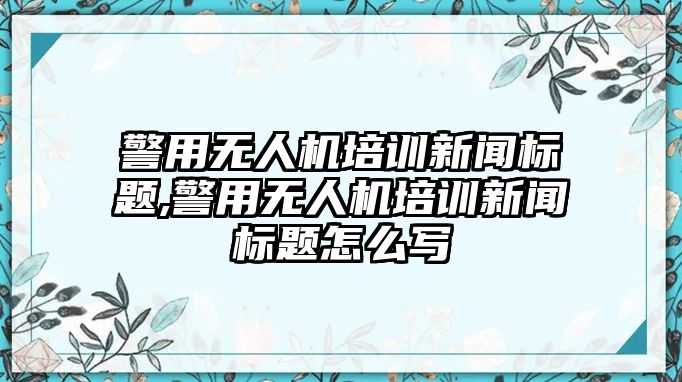 警用無人機培訓新聞標題,警用無人機培訓新聞標題怎么寫