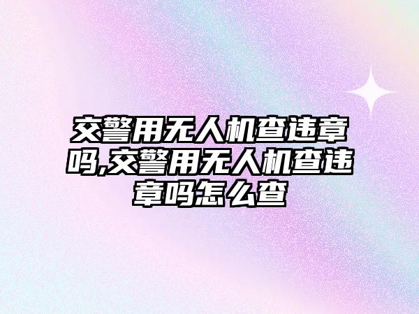 交警用無人機查違章嗎,交警用無人機查違章嗎怎么查