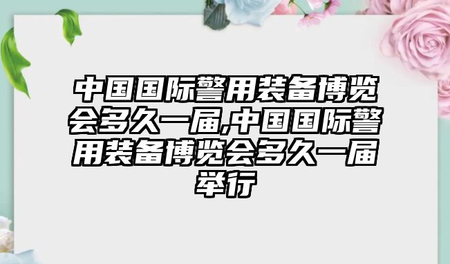 中國國際警用裝備博覽會多久一屆,中國國際警用裝備博覽會多久一屆舉行