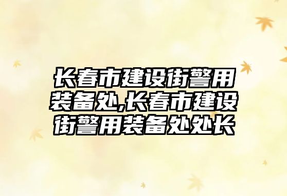 長春市建設街警用裝備處,長春市建設街警用裝備處處長