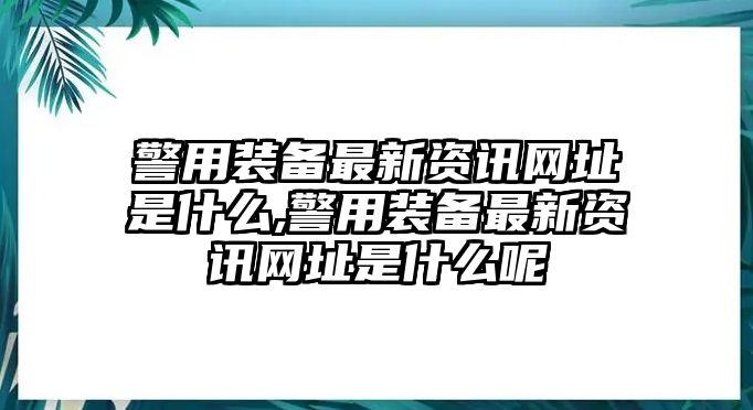 警用裝備最新資訊網址是什么,警用裝備最新資訊網址是什么呢