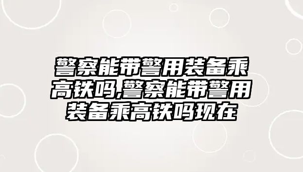 警察能帶警用裝備乘高鐵嗎,警察能帶警用裝備乘高鐵嗎現(xiàn)在