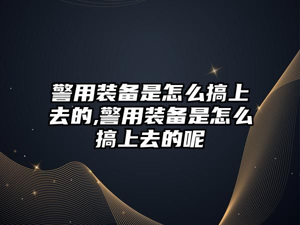 警用裝備是怎么搞上去的,警用裝備是怎么搞上去的呢