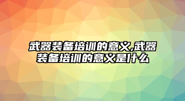 武器裝備培訓(xùn)的意義,武器裝備培訓(xùn)的意義是什么