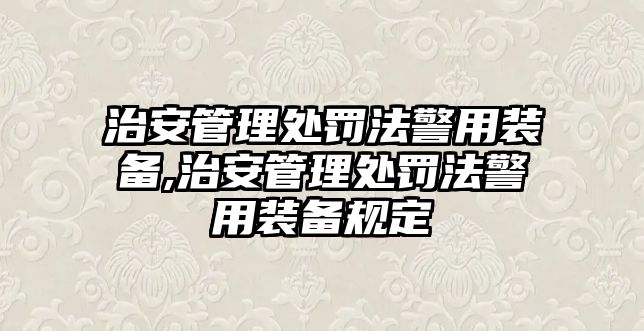 治安管理處罰法警用裝備,治安管理處罰法警用裝備規(guī)定