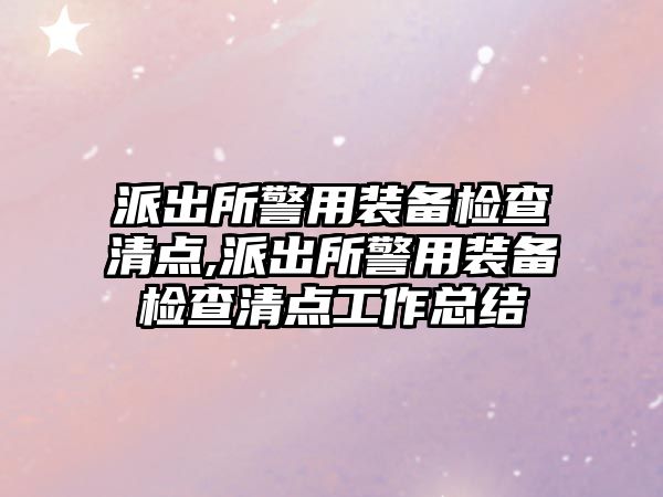 派出所警用裝備檢查清點,派出所警用裝備檢查清點工作總結