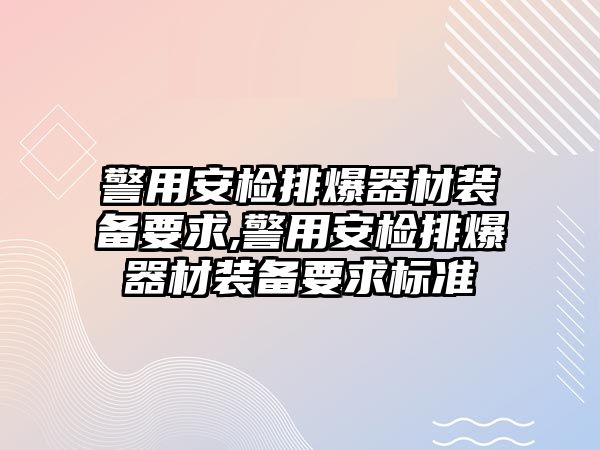 警用安檢排爆器材裝備要求,警用安檢排爆器材裝備要求標準