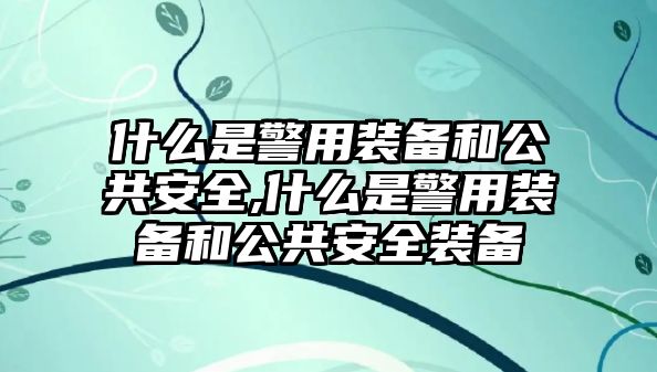 什么是警用裝備和公共安全,什么是警用裝備和公共安全裝備