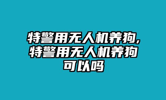 特警用無人機養(yǎng)狗,特警用無人機養(yǎng)狗可以嗎