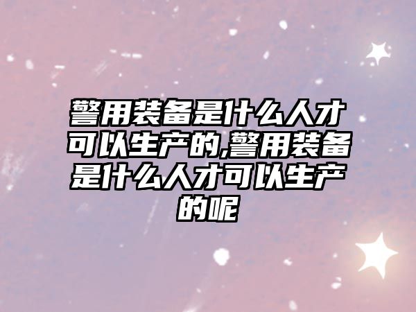 警用裝備是什么人才可以生產的,警用裝備是什么人才可以生產的呢