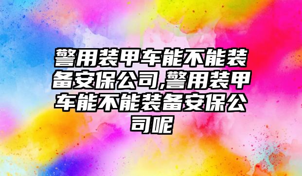 警用裝甲車能不能裝備安保公司,警用裝甲車能不能裝備安保公司呢