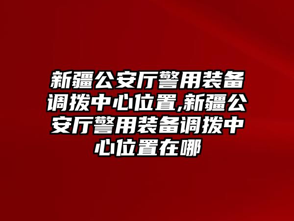 新疆公安廳警用裝備調撥中心位置,新疆公安廳警用裝備調撥中心位置在哪