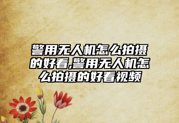 警用無人機怎么拍攝的好看,警用無人機怎么拍攝的好看視頻