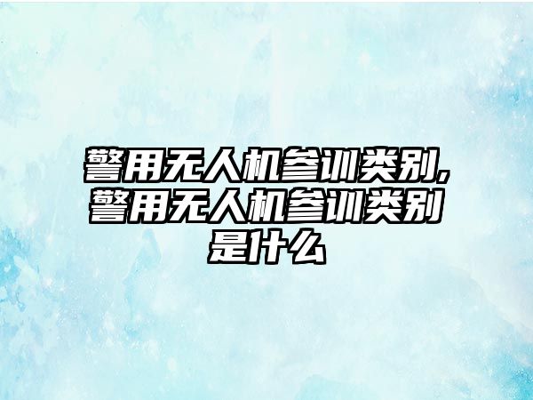 警用無人機參訓類別,警用無人機參訓類別是什么