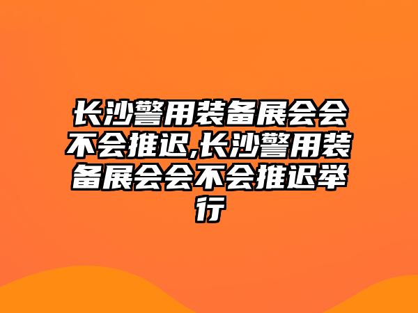 長沙警用裝備展會會不會推遲,長沙警用裝備展會會不會推遲舉行