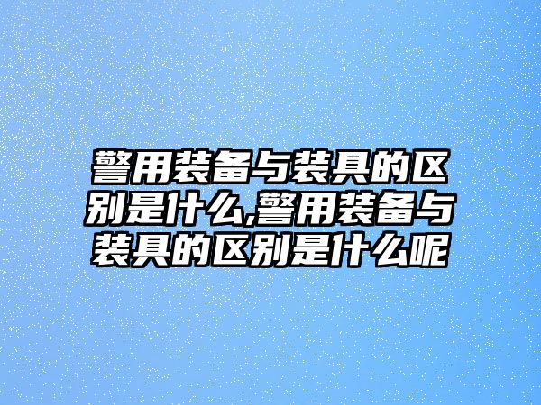 警用裝備與裝具的區別是什么,警用裝備與裝具的區別是什么呢