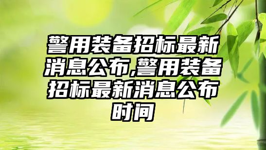 警用裝備招標最新消息公布,警用裝備招標最新消息公布時間