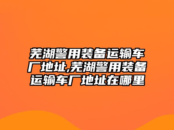 蕪湖警用裝備運輸車廠地址,蕪湖警用裝備運輸車廠地址在哪里