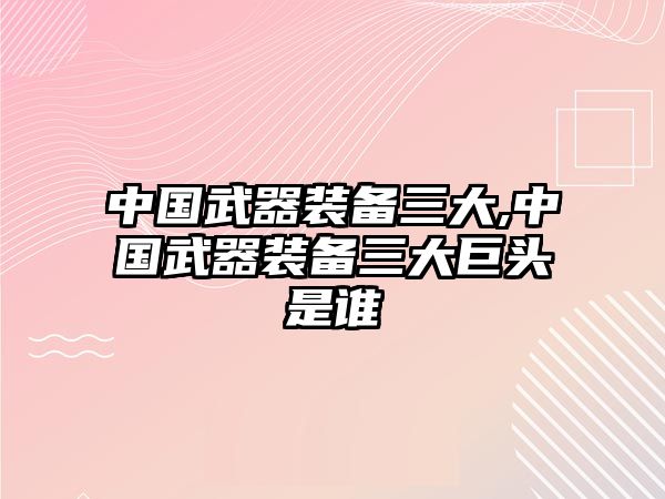 中國武器裝備三大,中國武器裝備三大巨頭是誰