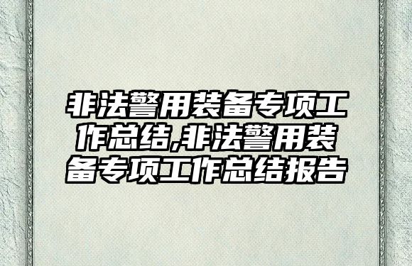 非法警用裝備專項工作總結,非法警用裝備專項工作總結報告