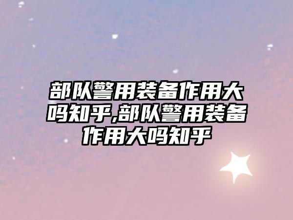 部隊警用裝備作用大嗎知乎,部隊警用裝備作用大嗎知乎