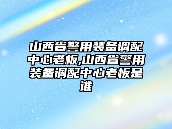 山西省警用裝備調配中心老板,山西省警用裝備調配中心老板是誰