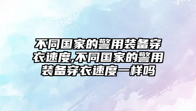 不同國家的警用裝備穿衣速度,不同國家的警用裝備穿衣速度一樣嗎