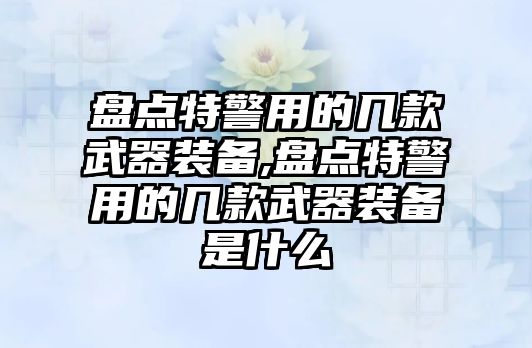 盤點特警用的幾款武器裝備,盤點特警用的幾款武器裝備是什么