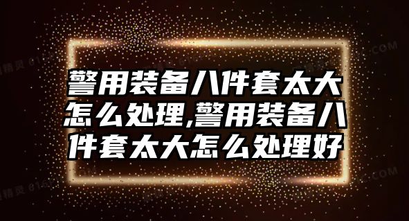 警用裝備八件套太大怎么處理,警用裝備八件套太大怎么處理好