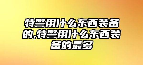 特警用什么東西裝備的,特警用什么東西裝備的最多