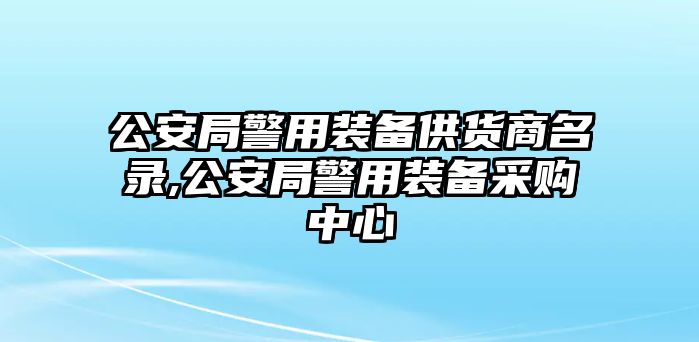 公安局警用裝備供貨商名錄,公安局警用裝備采購中心