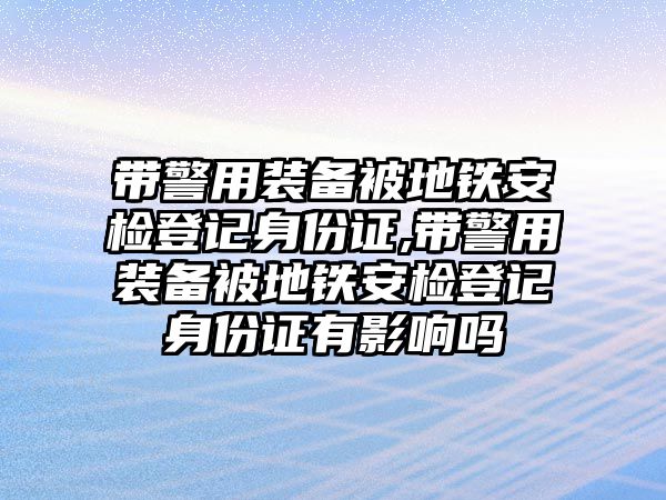 帶警用裝備被地鐵安檢登記身份證,帶警用裝備被地鐵安檢登記身份證有影響嗎