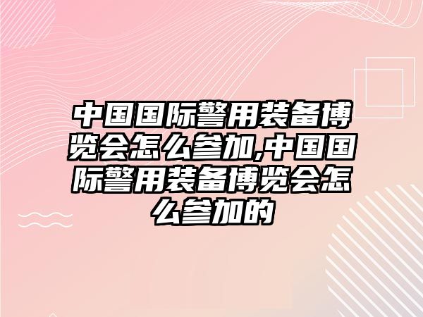 中國國際警用裝備博覽會怎么參加,中國國際警用裝備博覽會怎么參加的