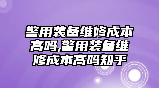 警用裝備維修成本高嗎,警用裝備維修成本高嗎知乎