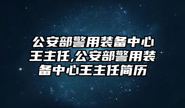 公安部警用裝備中心王主任,公安部警用裝備中心王主任簡歷