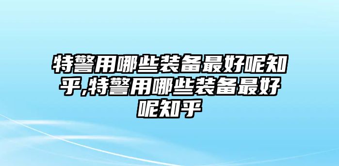 特警用哪些裝備最好呢知乎,特警用哪些裝備最好呢知乎