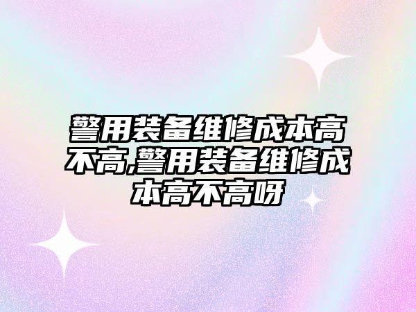 警用裝備維修成本高不高,警用裝備維修成本高不高呀