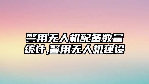 警用無人機配備數量統計,警用無人機建設