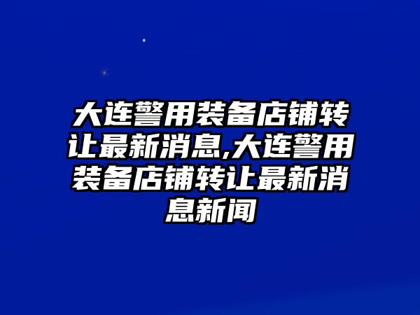 大連警用裝備店鋪轉讓最新消息,大連警用裝備店鋪轉讓最新消息新聞