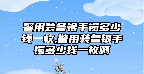 警用裝備銀手鐲多少錢(qián)一枚,警用裝備銀手鐲多少錢(qián)一枚啊