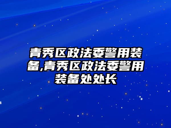 青秀區政法委警用裝備,青秀區政法委警用裝備處處長