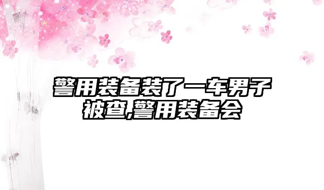 警用裝備裝了一車男子被查,警用裝備會