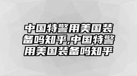 中國(guó)特警用美國(guó)裝備嗎知乎,中國(guó)特警用美國(guó)裝備嗎知乎