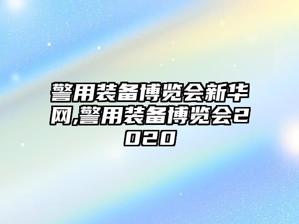 警用裝備博覽會(huì)新華網(wǎng),警用裝備博覽會(huì)2020